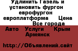 Удлинить Газель и установить фургон, еврофургон ( европлатформа ) › Цена ­ 30 000 - Все города Авто » Услуги   . Крым,Армянск